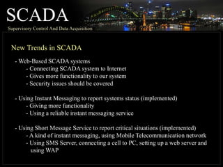 SCADASupervisory Control And Data Acquisition
New Trends in SCADA
- Web-Based SCADA systems
- Connecting SCADA system to Internet
- Gives more functionality to our system
- Security issues should be covered
- Using Instant Messaging to report systems status (implemented)
- Giving more functionality
- Using a reliable instant messaging service
- Using Short Message Service to report critical situations (implemented)
- A kind of instant messaging, using Mobile Telecommunication network
- Using SMS Server, connecting a cell to PC, setting up a web server and
using WAP
 