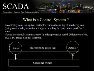 SCADASupervisory Control And Data Acquisition
What is a Control System ?
A control system, is a system that holds responsible in top of another system
(being controlled system) for setting and stabling the system in a predefined
state.
Nowadays control systems are mostly microprocessor based. (Microcontrollers,
PLCs, PC-Based Control systems).
Process being controlledSensor Actuator
Controller System
 