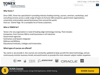 Why Tonex ?
Since 1993, Tonex has specialized in providing industry-leading training, courses, seminars, workshops, and
consulting services across a wide range of topics to Fortune 500 companies, government organizations,
universities and privately owned businesses from around the world.
Visit our Clients Page for a complete list of Tonex customers.
Who is TONEX for?
Tonex is for any organization in need of leading edge technology training. That includes:
Companies, from Fortune 500 to small businesses in all industries
Government agencies
Contractors and System Integrator
Defense and Military
Educational Institutes, Colleges and Universities
What types of courses are offered?
You name it, we provide it. Our courses are constantly updated to keep up with the latest technology, and we
continuously monitor business trends and world events to provide the most relevant subject matter anywhere.
SCADA Course
SCADA Courses
Learn about SCADA Courses, Energy Field Applications, SCADA Training.S
 
