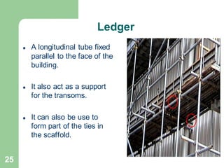 25
Ledger
⚫ A longitudinal tube fixed
parallel to the face of the
building.
⚫ It also act as a support
for the transoms.
⚫ It can also be use to
form part of the ties in
the scaffold.
 