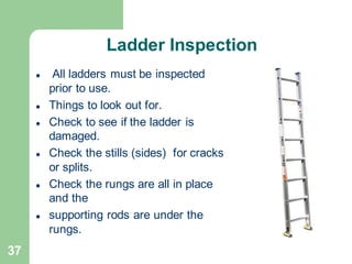 37
Ladder Inspection
⚫ All ladders must be inspected
prior to use.
⚫ Things to look out for.
⚫ Check to see if the ladder is
damaged.
⚫ Check the stills (sides) for cracks
or splits.
⚫ Check the rungs are all in place
and the
⚫ supporting rods are under the
rungs.
 