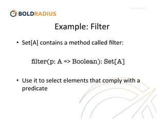 Example:	
  Filter	
  
•  Set[A]	
  contains	
  a	
  method	
  called	
  ﬁlter:	
  

ﬁlter(p: A => Boolean): Set[A]

•  Use	
  it	
  to	
  select	
  elements	
  that	
  comply	
  with	
  a	
  
predicate
 