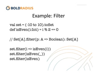 Example:	
  Filter	
  
val set = (-10 to 10).toSet
def isEven(i:Int) = i % 2 == 0

// Set[A].ﬁlter(p: A => Boolean): Set[A]

set.ﬁlter(i => isEven(i))
set.ﬁlter(isEven(_))
set.ﬁlter(isEven)


 