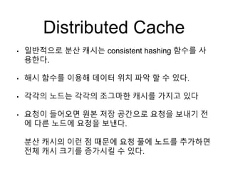 Distributed Cache
• 일반적으로 분산 캐시는 consistent hashing 함수를 사
용한다.
• 해시 함수를 이용해 데이터 위치 파악 할 수 있다.
• 각각의 노드는 각각의 조그마한 캐시를 가지고 있다
• 요청이 들어오면 원본 저장 공간으로 요청을 보내기 전
에 다른 노드에 요청을 보낸다.
분산 캐시의 이런 점 때문에 요청 풀에 노드를 추가하면
전체 캐시 크기를 증가시킬 수 있다.
 