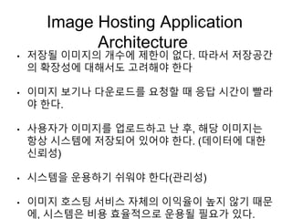 Image Hosting Application
Architecture
• 저장될 이미지의 개수에 제한이 없다. 따라서 저장공간
의 확장성에 대해서도 고려해야 한다
• 이미지 보기나 다운로드를 요청할 때 응답 시간이 빨라
야 한다.
• 사용자가 이미지를 업로드하고 난 후, 해당 이미지는
항상 시스템에 저장되어 있어야 한다. (데이터에 대한
신뢰성)
• 시스템을 운용하기 쉬워야 한다(관리성)
• 이미지 호스팅 서비스 자체의 이익율이 높지 않기 때문
에, 시스템은 비용 효율적으로 운용될 필요가 있다.
 