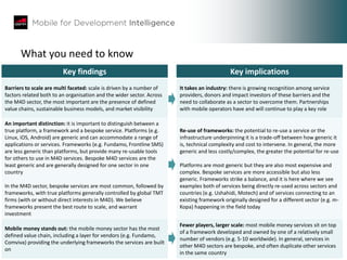 8383
What you need to know
Key findings Key implications
Barriers to scale are multi faceted: scale is driven by a number of
factors related both to an organisation and the wider sector. Across
the M4D sector, the most important are the presence of defined
value chains, sustainable business models, and market visibility
It takes an industry: there is growing recognition among service
providers, donors and impact investors of these barriers and the
need to collaborate as a sector to overcome them. Partnerships
with mobile operators have and will continue to play a key role
An important distinction: it is important to distinguish between a
true platform, a framework and a bespoke service. Platforms (e.g.
Linux, iOS, Android) are generic and can accommodate a range of
applications or services. Frameworks (e.g. Fundamo, Frontline SMS)
are less generic than platforms, but provide many re-usable tools
for others to use in M4D services. Bespoke M4D services are the
least generic and are generally designed for one sector in one
country
In the M4D sector, bespoke services are most common, followed by
frameworks, with true platforms generally controlled by global TMT
firms (with or without direct interests in M4D). We believe
frameworks present the best route to scale, and warrant
investment
Re-use of frameworks: the potential to re-use a service or the
infrastructure underpinning it is a trade-off between how generic it
is, technical complexity and cost to intervene. In general, the more
generic and less costly/complex, the greater the potential for re-use
Platforms are most generic but they are also most expensive and
complex. Bespoke services are more accessible but also less
generic. Frameworks strike a balance, and it is here where we see
examples both of services being directly re-used across sectors and
countries (e.g. Ushahidi, Motech) and of services connecting to an
existing framework originally designed for a different sector (e.g. m-
Kopa) happening in the field today
Mobile money stands out: the mobile money sector has the most
defined value chain, including a layer for vendors (e.g. Fundamo,
Comviva) providing the underlying frameworks the services are built
on
Fewer players, larger scale: most mobile money services sit on top
of a framework developed and owned by one of a relatively small
number of vendors (e.g. 5-10 worldwide). In general, services in
other M4D sectors are bespoke, and often duplicate other services
in the same country
 