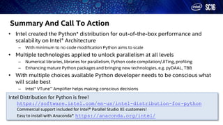 Summary And Call To Action
• Intel created the Python* distribution for out-of-the-box performance and
scalability on Intel® Architecture
– With minimum to no code modification Python aims to scale
• Multiple technologies applied to unlock parallelism at all levels
– Numerical libraries, libraries for parallelism, Python code compilation/JITing, profiling
– Enhancing mature Python packages and bringing new technologies, e.g. pyDAAL, TBB
• With multiple choices available Python developer needs to be conscious what
will scale best
– Intel® VTune™ Amplifier helps making conscious decisions
Intel Distribution for Python is free!
https://software.intel.com/en-us/intel-distribution-for-python
Commercial support included for Intel® Parallel Studio XE customers!
Easy to install with Anaconda* https://anaconda.org/intel/
 