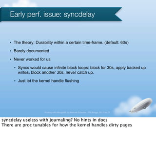 Early perf. issue: syncdelay


   •   The theory: Durability within a certain time-frame. (default: 60s)
   •   Barely documented
   •   Never worked for us
       •   Syncs would cause infinite block loops: block for 30s, apply backed up
           writes, block another 30s, never catch up.
       •   Just let the kernel handle flushing




                          Scaling with MongoDB by Michael Schurter - OS Bridge, 2011.06.22


syncdelay useless with journaling? No hints in docs
There are proc tunables for how the kernel handles dirty pages
 
