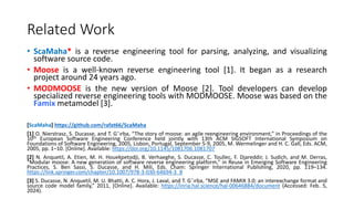 Related Work
• ScaMaha* is a reverse engineering tool for parsing, analyzing, and visualizing
software source code.
• Moose is a well-known reverse engineering tool [1]. It began as a research
project around 24 years ago.
• MODMOOSE is the new version of Moose [2]. Tool developers can develop
specialized reverse engineering tools with MODMOOSE. Moose was based on the
Famix metamodel [3].
[ScaMaha] https://github.com/rafat66/ScaMaha
[1] O. Nierstrasz, S. Ducasse, and T. Gˆırba, “The story of moose: an agile reengineering environment,” in Proceedings of the
10th European Software Engineering Conference held jointly with 13th ACM SIGSOFT International Symposium on
Foundations of Software Engineering, 2005, Lisbon, Portugal, September 5-9, 2005, M. Wermelinger and H. C. Gall, Eds. ACM,
2005, pp. 1–10. [Online]. Available: https://doi.org/10.1145/1081706.1081707
[2] N. Anquetil, A. Etien, M. H. Houekpetodji, B. Verhaeghe, S. Ducasse, C. Toullec, F. Djareddir, J. Sudich, and M. Derras,
“Modular moose: A new generation of software reverse engineering platform,” in Reuse in Emerging Software Engineering
Practices, S. Ben Sassi, S. Ducasse, and H. Mili, Eds. Cham: Springer International Publishing, 2020, pp. 119–134.
https://link.springer.com/chapter/10.1007/978-3-030-64694-3_8
[3] S. Ducasse, N. Anquetil, M. U. Bhatti, A. C. Hora, J. Laval, and T. Gˆırba, “MSE and FAMIX 3.0: an interexchange format and
source code model family,” 2011, [Online]. Available: https://inria.hal.science/hal-00646884/document (Accessed: Feb. 5,
2024).
 