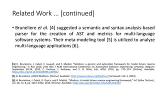 Related Work ... [continued]
• Bruneliere et al. [4] suggested a semantic and syntax analysis-based
parser for the creation of AST and metrics for multi-language
software systems. Their meta-modeling tool [5] is utilized to analyze
multi-language applications [6].
[4] H. Bruneliere, J. Cabot, F. Jouault, and F. Madiot, “Modisco: a generic and extensible framework for model driven reverse
engineering,” in ASE 2010, 25th IEEE / ACM International Conference on Automated Software Engineering, Antwerp, Belgium,
September 20-24, 2010, C. Pecheur, J. Andrews, and E. D. Nitto, Eds. ACM, 2010, pp. 173–174. [Online]. Available:
https://doi.org/10.1145/1858996.1859032
[5] H. Bruneliere. (2010) MoDisco. [Online]. Available: https://www.eclipse.org/MoDisco/ (Accessed: Feb. 5, 2024).
[6] H. Bruneliere, J. Cabot, G. Dup´e, and F. Madiot, “Modisco: A model driven reverse engineering framework,” Inf. Softw. Technol.,
vol. 56, no. 8, pp. 1012–1032, 2014. [Online]. Available: https://doi.org/10.1016/j.infsof.2014.04.007
 