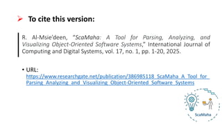 ➢ To cite this version:
R. Al-Msie’deen, “ScaMaha: A Tool for Parsing, Analyzing, and
Visualizing Object-Oriented Software Systems,” International Journal of
Computing and Digital Systems, vol. 17, no. 1, pp. 1-20, 2025.
• URL:
https://www.researchgate.net/publication/386985118_ScaMaha_A_Tool_for_
Parsing_Analyzing_and_Visualizing_Object-Oriented_Software_Systems
 