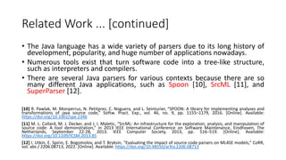 Related Work ... [continued]
• The Java language has a wide variety of parsers due to its long history of
development, popularity, and huge number of applications nowadays.
• Numerous tools exist that turn software code into a tree-like structure,
such as interpreters and compilers.
• There are several Java parsers for various contexts because there are so
many different Java applications, such as Spoon [10], SrcML [11], and
SuperParser [12].
[10] R. Pawlak, M. Monperrus, N. Petitprez, C. Noguera, and L. Seinturier, “SPOON: A library for implementing analyses and
transformations of java source code,” Softw. Pract. Exp., vol. 46, no. 9, pp. 1155–1179, 2016. [Online]. Available:
https://doi.org/10.1002/spe.2346
[11] M. L. Collard, M. J. Decker, and J. I. Maletic, “SrcML: An infrastructure for the exploration, analysis, and manipulation of
source code: A tool demonstration,” in 2013 IEEE International Conference on Software Maintenance, Eindhoven, The
Netherlands, September 22-28, 2013. IEEE Computer Society, 2013, pp. 516–519. [Online]. Available:
https://doi.org/10.1109/ICSM.2013.85
[12] I. Utkin, E. Spirin, E. Bogomolov, and T. Bryksin, “Evaluating the impact of source code parsers on ML4SE models,” CoRR,
vol. abs / 2206.08713, 2022. [Online]. Available: https://doi.org/10.48550/arXiv.2206.08713
 