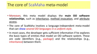 The core of ScaMaha meta-model
• Moreover, this meta model displays the main OO software
relationships, such as inheritance, method invocation, and attribute
access.
• The core of ScaMaha involves a language-independent meta-model
that can show several OO languages in a uniform style.
• In most cases, the developer gets sufficient information if he explores
the basic types of entities that model an OO software system. These
are code identifiers (e.g., package) and the relationships (e.g.,
inheritance) between them.
 