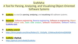 ScaMaha:
A Tool for Parsing, Analyzing, and Visualizing Object-Oriented
Software Systems
❖ ScaMaha is a tool for parsing, analyzing, and visualizing OO software systems.
❖ Keywords: Software engineering, Reverse engineering, Software re-engineering, Object-
Oriented source code, Static code analysis, Software visualization, Software metrics,
ScaMaha tool.
❖ ScaMaha tutorial:
▪ https://drive.google.com/drive/folders/11_CItJ2pPq_1CAWswcjRsAZnhmQO6OQ8
❖ ScaMaha: @github
▪ https://github.com/rafat66/ScaMaha
 