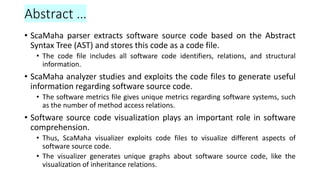Abstract …
• ScaMaha parser extracts software source code based on the Abstract
Syntax Tree (AST) and stores this code as a code file.
• The code file includes all software code identifiers, relations, and structural
information.
• ScaMaha analyzer studies and exploits the code files to generate useful
information regarding software source code.
• The software metrics file gives unique metrics regarding software systems, such
as the number of method access relations.
• Software source code visualization plays an important role in software
comprehension.
• Thus, ScaMaha visualizer exploits code files to visualize different aspects of
software source code.
• The visualizer generates unique graphs about software source code, like the
visualization of inheritance relations.
 