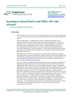 Capture Components, LLC White Paper                                                              Page 1 of 15



                                                                            32158 Camino Capistrano
                                                                            Suite A PMB 373
                                                                            San Juan Capistrano, CA 92675
                                                                            Sales@CaptureComponents.com
                                                                            www.CaptureComponents.com



Scanning to SharePoint® and Office 365 with
ccScan®
      Document Capture to the Cloud

        Overview
                  This white paper shows how ccScan®, a production-quality document capture application,
                  can be used to capture documents to Microsoft SharePoint® in an automated, time-saving
                  manner.
                  Microsoft SharePoint is a highly popular business collaboration platform for the
                  enterprise. Typically it is the single point for all information aggregation, search and
                  collaboration in an organization. Since SharePoint is multi-functional it can be used to
                  build and manage internal and external websites, to build communities for internal
                  networking and social collaboration, to search for organization-wide information, to
                  explore the organization’s business intelligence, to pull and push data from other systems
                  used inside an organization, and last but not least to manage content such as documents,
                  information and records.
                  SharePoint provides the tools to manage all of an organization's documents including
                  controlling who can read and update them, categorize them for easier search and retrieval,
                  and mark them as official records and lock them down from further change. Since there is
                  more to SharePoint than this short introduction can cover please visit the SharePoint
                  website at http://sharepoint.microsoft.com.
                  ccScan is designed to complement the comprehensive content management capabilities of
                  SharePoint by capturing documents directly to SharePoint document libraries and lists.
                  Although SharePoint customers can easily upload their documents if they are already in
                  digital format, paper documents must be scanned first and then manually uploaded. ccScan
                  eliminates the time typically wasted with such a multi-step, manual operation that consists
                  of scanning a document locally to the PC, naming this document, creating a folder in
                  SharePoint, uploading the document to SharePoint, and finally entering values in the input
                  fields or “columns” attached to the SharePoint Document Library or List. Instead ccScan
                  does all of the above in a single-step operation that is fully automated. Naming of
                  documents and folders can be manual or automated by using barcodes, OCR with Text
                  Pattern Search, and running counters. All input fields defined for a Document Library or
                  List can be entered to index the captured documents. In addition to scanning paper
                  documents, ccScan has bulk import capabilities for already digitized documents that allow
                  entire folders to be uploaded to SharePoint in a single step using wild card file
                  specifications and recursion.



Copyright © 2011-2013 by Capture Components, LLC. All rights reserved. Capture Components, LLC encourages the
                             reader to freely share and distribute this White Paper.
 
