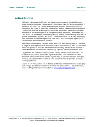 Capture Components, LLC White Paper                                                                Page 3 of 15




        ccScan Overview
                  Although ccScan costs significantly less than competing products, it is a full-featured,
                  production-level, document capture system. The software takes full advantage of today’s
                  multi-core processors. On a quad-core computer the scanning, barcode detection, text
                  recognition, and export to SharePoint each run on a separate core to maximize throughput.
                  Consequently most TWAIN-compatible production scanners are operated at rated speed.
                  Since ccScan has been designed to be enterprise-friendly, it contains a Setup mode and a
                  User mode. The Setup mode is password protected. Jobs are created in Setup mode and can
                  be used over and over again in User mode. To make sure ccScan can be used immediately
                  after installation, without having to create a job first, a set of default jobs is provided to
                  cover common document capture scenarios.
                  Jobs can be associated with a scanner button, which can make running a job in User mode
                  as simple as pressing a button on the scanner. ccScan also contains an Index/QA mode that
                  allows the operator to check the document or enter indexing data before the document is
                  sent to SharePoint. Documents are automatically separated if barcode sheets are used.
                  On platforms that contain no native document viewing options such as Amazon S3 and
                  Windows Azure, ccScan provides the capability to create View jobs that will list all
                  documents entries or a subset in either a sequential list or hierarchical format. View jobs,
                  however, are not enabled for SharePoint since SharePoint natively provides document
                  viewing capabilities.
                  Despite its low price, ccScan has all the high-end features and no restrictions such as page
                  click charges. For detailed information about ccScan or to download a free trial version,
                  please visit Capture Component’s website at www.capturecomponents.com.




Copyright © 2011-2013 by Capture Components, LLC. All rights reserved. Capture Components, LLC encourages the
                             reader to freely share and distribute this White Paper.
 