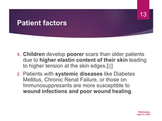 Wednesday,
April 12, 2023
13
Patient factors
1. Children develop poorer scars than older patients
due to higher elastin content of their skin leading
to higher tension at the skin edges.[8]
2. Patients with systemic diseases like Diabetes
Mellitus, Chronic Renal Failure, or those on
Immunosuppresants are more susceptible to
wound infections and poor wound healing.
 