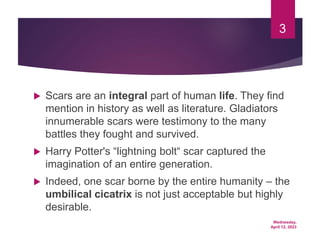 Wednesday,
April 12, 2023
3
 Scars are an integral part of human life. They find
mention in history as well as literature. Gladiators
innumerable scars were testimony to the many
battles they fought and survived.
 Harry Potter's “lightning bolt“ scar captured the
imagination of an entire generation.
 Indeed, one scar borne by the entire humanity – the
umbilical cicatrix is not just acceptable but highly
desirable.
 