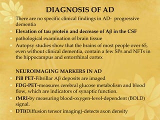 DIAGNOSIS OF AD
• There are no specific clinical findings in AD- progressive
dementia
• Elevation of tau protein and decrease of Aβ in the CSF
• pathological examination of brain tissue
• Autopsy studies show that the brains of most people over 65,
even without clinical dementia, contain a few SPs and NFTs in
the hippocampus and entorrhinal cortex
NEUROIMAGING MARKERS IN AD
• PiB PET-Fibrillar Aβ deposits are imaged
• FDG-PET-measures cerebral glucose metabolism and blood
flow, which are indicators of synaptic function.
• fMRI-by measuring blood-oxygen-level-dependent (BOLD)
signal.
• DTI(Diffusion tensor imaging)-detects axon density
 