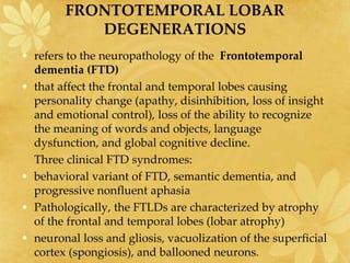 FRONTOTEMPORAL LOBAR
DEGENERATIONS
• refers to the neuropathology of the Frontotemporal
dementia (FTD)
• that affect the frontal and temporal lobes causing
personality change (apathy, disinhibition, loss of insight
and emotional control), loss of the ability to recognize
the meaning of words and objects, language
dysfunction, and global cognitive decline.
Three clinical FTD syndromes:
• behavioral variant of FTD, semantic dementia, and
progressive nonfluent aphasia
• Pathologically, the FTLDs are characterized by atrophy
of the frontal and temporal lobes (lobar atrophy)
• neuronal loss and gliosis, vacuolization of the superficial
cortex (spongiosis), and ballooned neurons.
 