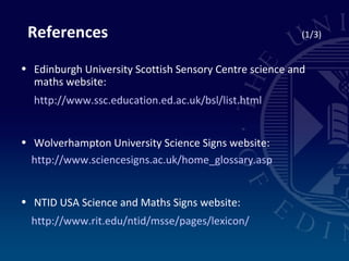 Edinburgh University Scottish Sensory Centre science and maths website: http://www.ssc.education.ed.ac.uk/bsl/list.html Wolverhampton University Science Signs website: http://www.sciencesigns.ac.uk/home_glossary.asp NTID USA Science and Maths Signs website: http://www.rit.edu/ntid/msse/pages/lexicon/ References  (1/3) 