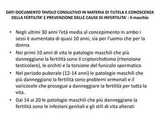 DATI DOCUMENTO TAVOLO CONSULTIVO IN MATERIA DI TUTELA E CONOSCENZA
DELLA FERTILITA’ E PREVENZIONE DELLE CAUSE DI INFERTILITA’ : Il maschio
• Negli ultimi 30 anni l’età media al concepimento in ambo i
sessi è aumentata di quasi 10 anni, sia per l’uomo che per la
donna
• Nei primi 10 anni di vita le patologie maschili che più
danneggiano la fertilità sono il criptorchidismo (ritenzione
testicolare), le orchiti e la torsione del funicolo spermatico
• Nel periodo puberale (12-14 anni) le patologie maschili che
più danneggiano la fertilità sono problemi ormonali e il
varicocele che prosegue a danneggiare la fertilità per tutta la
vita.
• Dai 14 ai 20 le patologie maschili che più danneggiano la
fertilità sono le infezioni genitali e gli stili di vita alterati
 