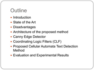 Outline
 Introduction
 State of the Art
 Disadvantages
 Architecture of the proposed method
 Canny Edge Detector
 Coordinating Logic Filters (CLF)
 Proposed Cellular Automata Text Detection
  Method
 Evaluation and Experimental Results
 