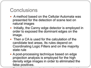 Conclusions
 A method based on the Cellular Automata was
  presented for the detection of scene text on
  natural images
 Initially, the Canny edge detector is employed in
  order to exposed the dominant edges on the
  image.
 Then a CA is used for the calculation of the
  candidate text areas. Its rules depend on
  Coordinating Logic Filters and on the majority
  state rule
 A post-processing technique based on edge
  projection analysis is employed for the high
  density edge images in order to eliminated the
  false positives.
 