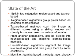 State of the Art
 Split in two categories: region-based and texture-
    based
    Region-based algorithms group pixels based on
    common characteristics
   Texture-based methods scan the image at
    different scales using a sliding window and
    classify text areas based on texture information.
   From another perspective, can be divided into
    heuristic-based and machine learning-based
    methods.
   Heuristic-based algorithms segment the image
    into small regions and then group them by some
    constraints
   Machine learning-based methods use directly
 