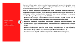 The research features and topics presented here are potentially relevant for consulting firms,
public bodies with economic planning tasks and implementation/formulation of policies, trade
associations, trade unions and private companies.
Given the growing availability of data for both private companies and public institutions,
statistical/econometric analysis is an increasingly relevant instrument for the benchmarking of
activities and policies, the identification of possible new areas of activity and performance
evaluation. Some possible examples are identified below.
• Analysis of the strategies and possibilities of internationalization (exports, imports, FDI) of
firms and local economies: diversification and repositioning in the global context.
• Analysis of competitive scenarios and positioning of companies, production networks and
local economies: study of productivity and interdependencies in the technological supply
chains.
• Analysis of educational and skills needs for the competitiveness of firms linked to
technological change and new production paradigms (for example Industry 4.0).
• Impact assessment of public policies: social, labor, industrial and innovation policies.
Applications
and
collaborations
 