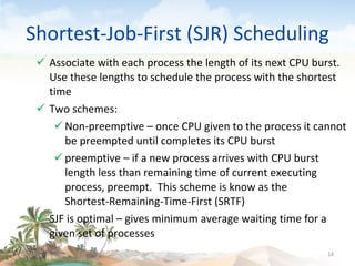 Shortest-Job-First (SJR) Scheduling Associate with each process the length of its next CPU burst.  Use these lengths to schedule the process with the shortest time Two schemes:  Non-preemptive – once CPU given to the process it cannot be preempted until completes its CPU burst preemptive – if a new process arrives with CPU burst length less than remaining time of current executing process, preempt.  This scheme is know as the  Shortest-Remaining-Time-First (SRTF) SJF is optimal – gives minimum average waiting time for a given set of processes 09/16/10 