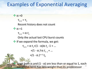 Examples of Exponential Averaging    =0  n+1  =   n Recent history does not count    =1  n+1  =     t n Only the actual last CPU burst counts If we expand the formula, we get:  n +1  =    t n +(1  -   )    t n   -1   + … +( 1 -     ) j      t n   - j   + … +( 1 -     ) n  +1   0 Since both    and (1 -   ) are less than or equal to 1, each successive term has less weight than its predecessor 09/16/10 