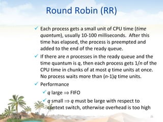 Round Robin (RR) Each process gets a small unit of CPU time ( time quantum ), usually 10-100 milliseconds.  After this time has elapsed, the process is preempted and added to the end of the ready queue. If there are  n  processes in the ready queue and the time quantum is  q , then each process gets 1/ n  of the CPU time in chunks of at most  q  time units at once.  No process waits more than ( n -1) q  time units. Performance q  large    FIFO q  small     q  must be large with respect to context switch, otherwise overhead is too high 09/16/10 