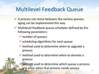 Multilevel Feedback Queue A process can move between the various queues; aging can be implemented this way Multilevel-feedback-queue scheduler defined by the following parameters: number of queues scheduling algorithms for each queue method used to determine when to upgrade a process method used to determine when to demote a process method used to determine which queue a process will enter when that process needs service 09/16/10 