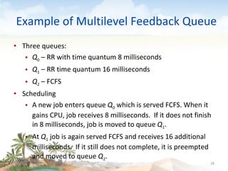 Example of Multilevel Feedback Queue Three queues:  Q 0  – RR with time quantum 8 milliseconds Q 1  – RR time quantum 16 milliseconds Q 2  – FCFS Scheduling A new job enters queue  Q 0   which is served   FCFS. When it gains CPU, job receives 8 milliseconds.  If it does not finish in 8 milliseconds, job is moved to queue  Q 1 . At  Q 1  job is again served FCFS and receives 16 additional milliseconds.  If it still does not complete, it is preempted and moved to queue  Q 2 . 09/16/10 