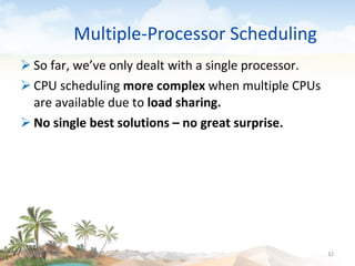 Multiple-Processor Scheduling So far, we’ve only dealt with a single processor. CPU scheduling  more   complex  when multiple CPUs are available due to  load sharing. No single best solutions – no great surprise. 09/16/10 