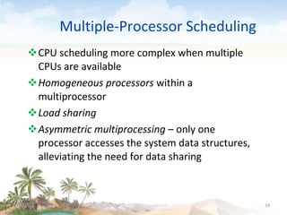 Multiple-Processor Scheduling CPU scheduling more complex when multiple CPUs are available Homogeneous processors  within a multiprocessor Load sharing   Asymmetric multiprocessing  – only one processor accesses the system data structures, alleviating the need for data sharing 09/16/10 