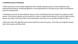 5. Multilevel Queue Scheduling
• When processes can be readily categorized, then multiple separate queues can be established, each
implementing whatever scheduling algorithm is most appropriate for that type of job, and/or with different
parametric adjustments.
• Scheduling must also be done between queues, that is scheduling one queue to get time relative to other
queues. Two common options are strict priority ( no job in a lower priority queue runs until all higher priority
queues are empty ) and round-robin ( each queue gets a time slice in turn, possibly of different sizes. )
• Note that under this algorithm jobs cannot switch from queue to queue - Once they are assigned a queue,
that is their queue until they finish.
 