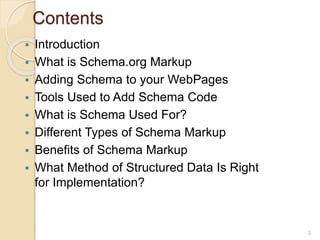 Contents
 Introduction
 What is Schema.org Markup
 Adding Schema to your WebPages
 Tools Used to Add Schema Code
 What is Schema Used For?
 Different Types of Schema Markup
 Benefits of Schema Markup
 What Method of Structured Data Is Right
for Implementation?
2
 