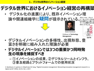デジタル世界におけるイノベーション経営の再構築
• デジタル化の進展により、既存イノベーション理
論や関連組織学に疑問が提示されている。
• デジタルイノベーションの多様性、出現形態、豊
富さを明確に組み入れた理論が必要
• デジタルイノベーションでは3つの重要かつ同時発
生の現象を捕捉すべき
– ①イノベーションの成果、②デジタルツールとインフラ、
③普及経路とプラットフォームでの使用状況
１．デジタル世界のイノベーション経営
12S. Nambisan, K. Lyytinen, A. Majchrzak, M. Song, “Digital innovation management: Reinventing innovation management research in a
digital world”, MISQ, Vol.41, No.1, 2017.
Professor of Technology
Management
2007刊
グローバル・ブレイ
ン：ネットワーク化さ
れた世界でより速くス
マートに革新するため
のロードマップ
 