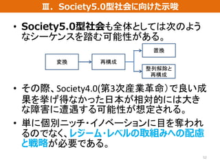 • Society5.0型社会も全体としては次のよう
なシーケンスを踏む可能性がある。
• その際、Society4.0(第3次産業革命）で良い成
果を挙げ得なかった日本が相対的には大き
な障害に遭遇する可能性が想定される。
• 単に個別ニッチ・イノベーションに目を奪われ
るのでなく、レジーム・レベルの取組みへの配慮
と戦略が必要である。
52
Ⅲ．Society5.0型社会に向けた示唆
変換 再構成
置換
整列解除と
再構成
 