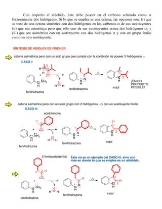 N
H
NH2
O
N
N
H
+
fenilhidrazona
fenilhidrazina
H
O
H
α
N
H
indol
2
2
α
SÍNTESIS DE INDOLES DE FISCHER
N
H
NH2
O
N
N
H
+
fenilhidrazona
fenilhidrazina
cetona asimétrica pero con un solo grupo que cumpla con la condición de poseer 2 hidrógenos α
H
O
H
α
N
H
indol
2
2
α
H
H
¡ÚNICO
PRODUCTO
POSIBLE!
cetona asimétrica pero con un solo grupo con 2 hidrógenos α y con un sustituyente fenilo
H
acetofenona
N
H
NH2
N
N
H
+
fenilhidrazona
fenilhidrazina
H
O
H
α
N
H
indol
2
2
α
H
HO
H
2-fenilacetaldehido
CASO ii
CASO iii
Éste no es un ejemplo del CASO iii, sino uno
más en donde lo que se emplea es un aldehido.
 