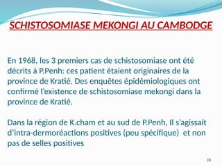 20
SCHISTOSOMIASE MEKONGI AU CAMBODGE
En 1968, les 3 premiers cas de schistosomiase ont été
décrits à P.Penh: ces patient étaient originaires de la
province de Kratié. Des enquêtes épidémiologiques ont
confirmé l’existence de schistosomiase mekongi dans la
province de Kratié.
Dans la région de K.cham et au sud de P.Penh, Il s’agissait
d’intra-dermoréactions positives (peu spécifique) et non
pas de selles positives
 