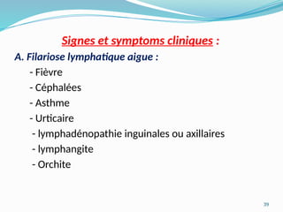 39
Signes et symptoms cliniques :
A. Filariose lymphatique aigue :
- Fièvre
- Céphalées
- Asthme
- Urticaire
- lymphadénopathie inguinales ou axillaires
- lymphangite
- Orchite
 