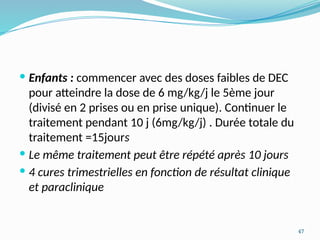 47
 Enfants : commencer avec des doses faibles de DEC
pour atteindre la dose de 6 mg/kg/j le 5ème jour
(divisé en 2 prises ou en prise unique). Continuer le
traitement pendant 10 j (6mg/kg/j) . Durée totale du
traitement =15jours
 Le même traitement peut être répété après 10 jours
 4 cures trimestrielles en fonction de résultat clinique
et paraclinique
 