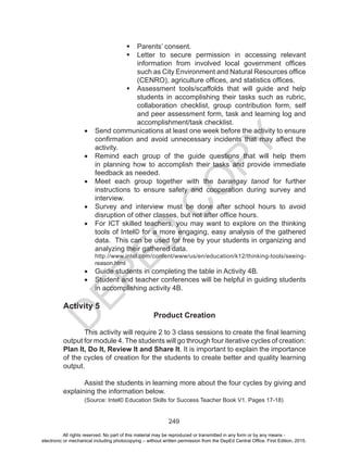 D
EPED
C
O
PY
249
	Parents’ consent.
	Letter to secure permission in accessing relevant
information from involved local government offices
such as City Environment and Natural Resources office
(CENRO), agriculture offices, and statistics offices.
	Assessment tools/scaffolds that will guide and help
students in accomplishing their tasks such as rubric,
collaboration checklist, group contribution form, self
and peer assessment form, task and learning log and
accomplishment/task checklist.
•	 Send communications at least one week before the activity to ensure
confirmation and avoid unnecessary incidents that may affect the
activity.
•	 Remind each group of the guide questions that will help them
in planning how to accomplish their tasks and provide immediate
feedback as needed.
•	 Meet each group together with the barangay tanod for further
instructions to ensure safety and cooperation during survey and
interview.
•	 Survey and interview must be done after school hours to avoid
disruption of other classes, but not after office hours.
•	 For ICT skilled teachers, you may want to explore on the thinking
tools of Intel© for a more engaging, easy analysis of the gathered
data. This can be used for free by your students in organizing and
analyzing their gathered data.
http://www.intel.com/content/www/us/en/education/k12/thinking-tools/seeing-
reason.html
•	 Guide students in completing the table in Activity 4B.
•	 Student and teacher conferences will be helpful in guiding students
in accomplishing activity 4B.
Activity 5
Product Creation
	 This activity will require 2 to 3 class sessions to create the final learning
output for module 4. The students will go through four iterative cycles of creation:
Plan It, Do It, Review It and Share It. It is important to explain the importance
of the cycles of creation for the students to create better and quality learning
output.
	 Assist the students in learning more about the four cycles by giving and
explaining the information below.
(Source: Intel© Education Skills for Success Teacher Book V1. Pages 17-18)
All rights reserved. No part of this material may be reproduced or transmitted in any form or by any means -
electronic or mechanical including photocopying – without written permission from the DepEd Central Office. First Edition, 2015.
 