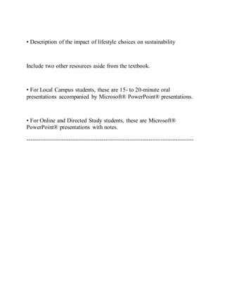 • Description of the impact of lifestyle choices on sustainability
Include two other resources aside from the textbook.
• For Local Campus students, these are 15- to 20-minute oral
presentations accompanied by Microsoft® PowerPoint® presentations.
• For Online and Directed Study students, these are Microsoft®
PowerPoint® presentations with notes.
--------------------------------------------------------------------------------------
 
