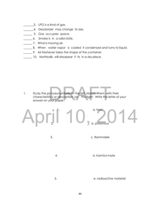 DRAFT
April 10, 2014
44
_______3. LPG is a kind of gas.
_______4. Deodorizer may change its size.
______ 5. Gas occupies space.
______ 6. Smoke is in a solid state.
______ 7. Wind is moving air.
______ 8. When water vapor is cooled it condensed and turns to liquid.
______ 9. Air freshener takes the shape of the container.
______ 10. Mothballs will dissapear if its in a dry place.
1. Study the pictures/symbols on the left. Match them with their
characteristics or description on the right. Write the letter of your
answer on your paper.
1. a. toxic
2. b. poisonous
3. c. flammable
4. d. harmful mate
5. e. radioactive material
 