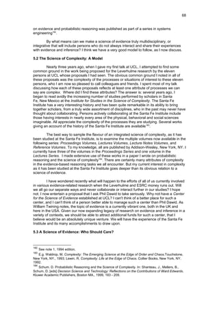 on evidence and probabilistic reasoning was published as part of a series in systems
engineering182
.
By what means can we make a science of evidence truly multidisciplinary, or
integrative that will include persons who do not always interact and share their experiences
with evidence and inference? I think we have a very good model to follow, as I now discuss.
5.2 The Science of Complexity: A Model
Nearly three years ago, when I gave my first talk at UCL, I attempted to find some
common ground in the work being proposed for the Leverhulme research by the eleven
persons at UCL whose proposals I had seen. The obvious common ground I noted in all of
these proposals was the complexity of the processes or situations of interest to these eleven
persons, who I am now so pleased to call colleagues and friends. I spent most of my talk
discussing how each of these proposals reflects at least one attribute of processes we can
say are complex. Where did I find these attributes? The answer is: several years ago, I
began to read avidly the increasing number of studies performed by scholars in Santa
Fe, New Mexico at the Institute for Studies in the Science of Complexity. The Santa Fe
Institute has a very interesting history and has been quite remarkable in its ability to bring
together scholars, from a truly wide assortment of disciplines, who in the past may never have
thought about collaborating. Persons actively collaborating at the Santa Fe Institute include
those having interests in nearly every area of the physical, behavioral and social sciences
imaginable. All appreciate the complexity of the processes they are studying. Several works
giving an account of the history of the Santa Fe Institute are available183
.
The best way to sample the flavour of an integrated science of complexity, as it has
been studied at the Santa Fe Institute, is to examine the multiple volumes now available in the
following series: Proceedings Volumes, Lectures Volumes, Lecture Notes Volumes, and
Reference Volumes. To my knowledge, all are published by Addison-Wesley, New York, NY. I
currently have three of the volumes in the Proceedings Series and one volume in the
Lectures Series. I made extensive use of these works in a paper I wrote on probabilistic
reasoning and the science of complexity184
. There are certainly many attributes of complexity
in the evidence-based reasoning tasks we all encounter. But my current interest in complexity
as it has been studied at the Santa Fe Institute goes deeper than its obvious relation to a
science of evidence.
I have wondered recently what will happen to the efforts of all of us currently involved
in various evidence-related research when the Leverhulme and ESRC money runs out. Will
we all go our separate ways and never collaborate or interact further in our studies? I hope
not. I now entertain a proposal that I ask Phil Dawid to take seriously. Why not have a Center
for the Science of Evidence established at UCL? I can't think of a better place for such a
center, and I can't think of a person better able to manage such a center than Phil Dawid. As
William Twining notes, the topic of evidence is a currently vibrant one, both in the UK and
here in the USA. Given our now expanding legacy of research on evidence and inference in a
variety of contexts, we should be able to attract additional funds for such a center, that I
believe would be an absolutely unique venture. We will have the experience of the Santa Fe
Institute and its many accomplishments to draw upon.
5.3 A Science of Evidence: Who Should Care?
182
See note 1, 1994 edition.
183
E.g. Waldrop, M. Complexity: The Emerging Science at the Edge of Order and Chaos.Touchstone,
New York, NY., 1993; Lewin, R. Complexity: Life at the Edge of Chaos. Collier Books, New York, NY.
1992.
184
Schum. D. Probabilistic Reasoning and the Science of Complexity. In: Shanteau, J., Mellers, B.,
Schum, D. [eds] Decision Science and Technology: Reflections on the Contributions of Ward Edwards.
Kluwer Academic Publishers, Boston MA., 1999, 183 - 209.
68
 
